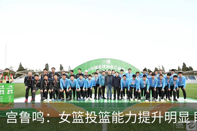 宫鲁鸣：女篮投篮能力提升明显 盼海外球员尽早归队