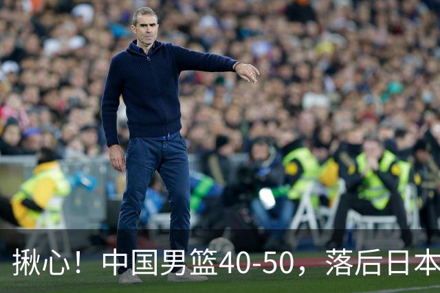 揪心！中国男篮40-50，落后日本男篮十分，老叔用人换人引争议！