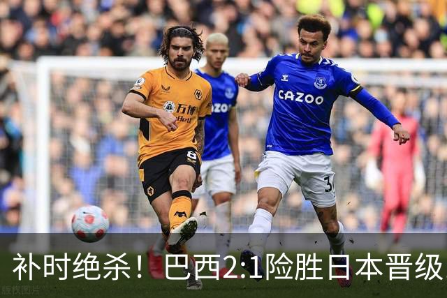 补时绝杀！巴西2:1险胜日本晋级16强 日本男足虽败犹荣